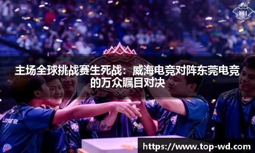 主场全球挑战赛生死战:威海电竞对阵东莞电竞的万众瞩目对决